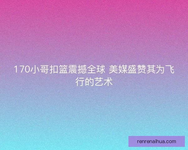 170小哥扣篮震撼全球 美媒盛赞其为飞行的艺术