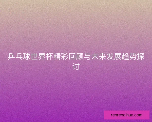 乒乓球世界杯精彩回顾与未来发展趋势探讨