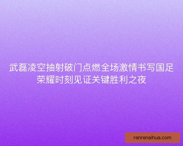 武磊凌空抽射破门点燃全场激情书写国足荣耀时刻见证关键胜利之夜