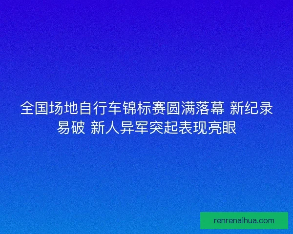 全国场地自行车锦标赛圆满落幕 新纪录易破 新人异军突起表现亮眼