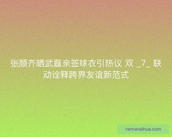 张颜齐晒武磊亲签球衣引热议 双 _7_ 联动诠释跨界友谊新范式