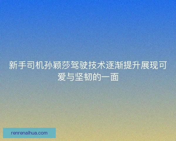 新手司机孙颖莎驾驶技术逐渐提升展现可爱与坚韧的一面