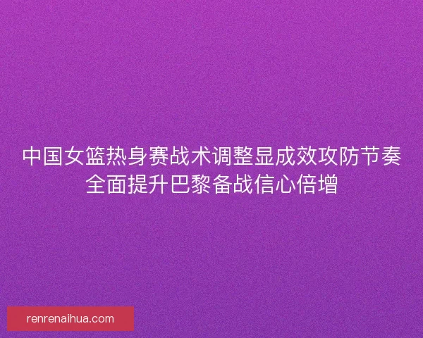 中国女篮热身赛战术调整显成效攻防节奏全面提升巴黎备战信心倍增
