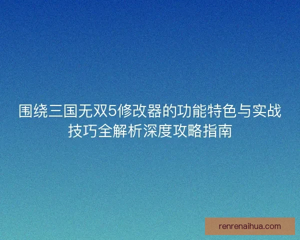 围绕三国无双5修改器的功能特色与实战技巧全解析深度攻略指南