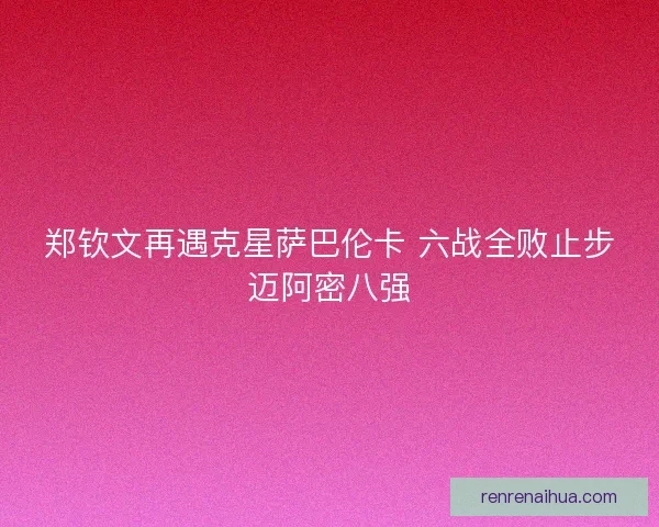 郑钦文再遇克星萨巴伦卡 六战全败止步迈阿密八强